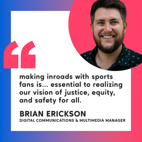 Brian Erickson smiles for a headshot with a quote that says, "making inroads with sports fans is... essential to realizing our vision of justice, equity, and safety for all."