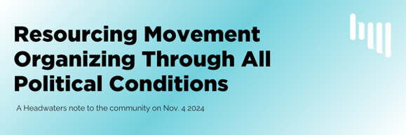 A blue and white background that and black words that say "Resourcing Movement Organizing Through All Political Conditions" and underneath in smaller black letters "A Headwaters note to the community on Nov. 4 2024." There is a white Headwaters logo in the upper right corner.