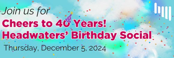 A blue sky background with puffy white clouds and rainbow colors bursts. The words "Join us for Cheers to 40 Years! Headwaters' Birthday Social" and "Thursday, December 5, 2024" are overlaid. The number 40 has a birthday hat on the 0. There is confetti in the background and a white Headwaters logo in the upper right corner.