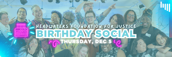 Silly group photo of Headwaters staff overlayed with a soft blue and text that reads "Headwaters Foundation for Justice Birthday Social. Thursday, December 5." Pink and blue neon emphasis.