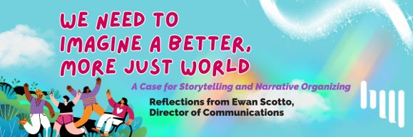 A blue green and purple background with clouds with the words "We need to imagine a better, more just world: A case for storytelling and narrative organizing. Reflections from Ewan Scotto, Director of Communications." The words are in magenta and purple. There is a white Headwaters logo in the bottom right and an graphic of people celebrating in the bottom left corner.