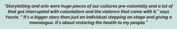 “Storytelling and arts were huge pieces of our cultures pre-colonially and a lot of that got interrupted with colonialism and the violence that came with it,” says Yazzie, “ It's a bigger story than just an individual stepping on stage and giving a monologue. It's about restoring the health to my people.”   