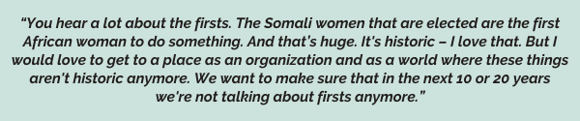 “You hear a lot about the firsts. The Somali women that are elected are the first African woman to do something. And that’s huge. It's historic – I love that. But I would love to get to a place as an organization and as a world where these things aren't historic anymore. We want to make sure that in the next 10 or 20 years we're not talking about firsts anymore.”