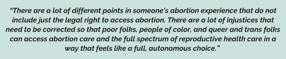 “There are a lot of different points in someone's abortion experience that do not include just the legal right to access abortion. There are a lot of injustices that need to be corrected so that poor folks, people of color, and queer and trans folks can access abortion care and the full spectrum of reproductive health care in a way that feels like a full, autonomous choice.” 