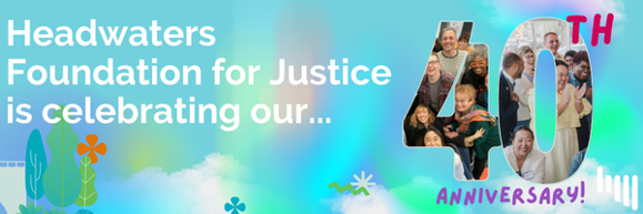 A blue green and purple background with the words "Headwaters Foundation for Justice is celebrating our 40th Anniversary" The 4 and 0 are filled with photos of people laughing and smiling.