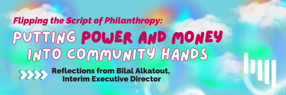 A blue green and purple background with the words "Flipping the Script of Philanthropy: Putting Money and Power in Community Hands - Reflections from Bilal Alkatout, Interim Executive Director"